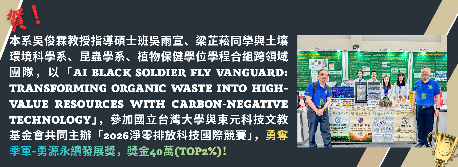 恭賀本系吳俊霖教授指導同學與土壤環境科學系、昆蟲學系、植物保健學位學程合組跨領域團隊，勇奪季軍-勇源永續發展獎，獎金40萬(Top2%)